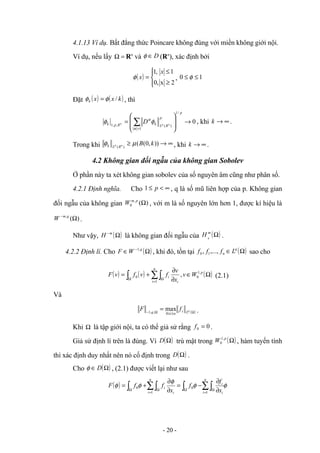 4.1.13 Ví dụ. Bất đẳng thức Poincare không đúng với miền không giới nội.
Ví dụ, nếu lấy =
Ω Rn
và D
∈
φ (Rn
), xác định bởi
( )





≥
≤
=
2
x
,
0
1
,
1 x
x
φ , 1
0 ≤
≤ φ
Đặt ( ) ( )
k
x
x
k /
φ
φ = , thì
0
/
1
1
)
(
,
,
1
→








= ∑
=
p
p
R
L
k
R
p
k n
p
n D
α
α
φ
φ , khi ∞
→
k .
Trong khi ∞
→
≥ ))
,
0
(
(
)
(
k
B
n
p
R
L
k µ
φ , khi ∞
→
k .
4.2 Không gian đối ngẫu của không gian Sobolev
Ở phần này ta xét không gian sobolev của số nguyên âm cũng như phân số.
4.2.1 Định nghĩa. Cho ∞
<
≤ p
1 , q là số mũ liên hợp của p. Không gian
đối ngẫu của không gian )
(
,
0 Ω
p
m
W , với m là số nguyên lớn hơn 1, được kí hiệu là
)
(
,
Ω
− q
m
W .
Như vậy, ( )
Ω
−m
H là không gian đối ngẫu của ( )
Ω
m
H 0
.
4.2.2 Định lí. Cho ( )
Ω
∈ − q
W
F ,
1
, khi đó, tồn tại ( )
Ω
∈ q
n L
f
f
f ,...,
, 1
0 sao cho
( ) ( ) ( )
Ω
∈
∂
∂
+
= ∑∫
∫ =
Ω
Ω
p
i
n
i
i W
v
x
v
f
v
f
v
F ,
1
0
1
0 , (2.1)
Và
( )
Ω
≤
≤
Ω
−
= q
L
i
n
i
q
f
F
0
,
,
1
max .
Khi Ω là tập giới nội, ta có thể giả sử rằng 0
0 =
f .
Giả sử định lí trên là đúng. Vì ( )
Ω
D trù mật trong ( )
Ω
p
W ,
1
0 , hàm tuyến tính
thì xác định duy nhất nên nó cố định trong ( )
Ω
D .
Cho ( )
Ω
∈ D
φ , (2.1) được viết lại như sau
( ) φ
φ
φ
φ
φ ∑∫
∫
∑∫
∫ =
Ω
Ω
=
Ω
Ω ∂
∂
−
=
∂
∂
+
=
n
i i
i
i
n
i
i
x
f
f
x
f
f
F
1
0
1
0
- 20 -
 