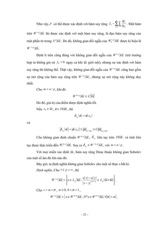 Như vậy, F có thể được xác định với hàm suy rộng ∑∫
=
Ω ∂
∂
−
n
i i
i
x
f
f
1
0 . Một hàm
trên ( )
Ω
p
W ,
1
thì được xác định với một hàm suy rộng, là đạo hàm suy rộng của
một phần tử trong ( )
Ω
q
L . Do đó, không gian đối ngẫu của ( )
Ω
p
W ,
1
0 được kí hiệu là
( )
Ω
− q
W ,
1
.
Định lí trên cũng đúng với không gian đối ngẫu của ( )
Ω
p
W ,
1
(trừ trường
hợp ta không giả sử 0
0 =
f ngay cả khi Ω giới nội), nhưng sự xác định với hàm
suy rộng thì không thể. Thật vậy, không gian đối ngẫu của ( )
Ω
p
W ,
1
cũng bao gồm
sự mở rộng của hàm suy rộng trên ( )
Ω
p
W ,
1
, nhưng sự mở rộng này không duy
nhất.
Cho p
n
m /
> , khi đó
( ) ( )
Ω
⊂
Ω C
W p
m,
Do đó, giá trị của điểm được định nghĩa tốt.
Nếu Ω
∈
0
x , ( )
Ω
∈ D
φ , thì
( ) ( )
0
0
x
x φ
φ
δ =
và
( ) ( ) ( ) Ω
Ω
≤
≤
= ∞
,
,
0
0 p
m
L
x C
x φ
φ
φ
φ
δ .
Cho không gian định chuẩn ( )
Ω
p
m
W ,
, 0
x
δ liên tục trên ( )
Ω
D và tính liên
tục được thác triển đến ( )
Ω
p
m
W ,
0 . Suy ra ( )
Ω
∈ − q
m
x W ,
0
δ , với p
n
m /
> .
Với mọi miền xác định Ω , hàm suy rộng Dirac thuộc không gian Sobolev
của một số âm đủ lớn nào đó.
Bây giờ, ta định nghĩa không gian Sobolev cho một số thực s bất kì.
Định nghĩa. Cho ∞
<
≤ p
1 , thì
( ) ( ) ( ) ( ) ( )










Ω
×
Ω
∈
−
−
Ω
∈
=
Ω + p
p
n
s
p
p
s
L
y
x
y
u
x
u
L
u
W /
,
: .
Cho σ
+
= m
s , 1
0
,
0 <
<
≥ σ
m ,
( ) ( ) ( )
{ }
m
W
u
D
W
u
W p
p
m
p
s
=
∀
Ω
∈
Ω
∈
=
Ω α
σ
α
,
: ,
,
,
.
- 21 -
 