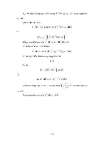 ( )
Ω
p
s
W ,
0 là bao đóng của ( )
Ω
D trong ( )
Ω
p
s
W ,
và ( )
Ω
− q
s
W ,
0 là đối ngẫu của
( )
Ω
p
s
W ,
0 .
Khi =
Ω Rn
và 0
≥
s ,
s
H (Rn
)={ 2
L
u ∈ (Rn
) : ( ) ( ) 2
2
/
2
ˆ
1 L
u
s
∈
+ ξ
ξ (Rn
)}
và
( ) ( )
2
/
1
2
2
)
(
ˆ
1 




 +
= ∫ n
n
s R
s
R
H
d
u
u ξ
ξ
ξ
Không gian đối ngẫu của s
H (Rn
) là s
H −
(Rn
), khi s>0.
4.2.3 Định lí. Cho 0
>
s , khi đó
s
H −
(Rn
) { '
S
u ∈
= (Rn
):( ) ( ) 2
2
/
2
ˆ
1 L
u
s
∈
+
−
ξ
ξ (Rn
)}
4.2.4 Chú ý. Nếu δ là hàm suy rộng Dirac thì
1
ˆ ≡
δ
Do đó,
( ) ( ) ( ) ( )dx
x
n
R
∫
=
/
=
= φ
φ
φ
δ
φ
δ 0
ˆ
ˆ
ˆ
Và
s
H −
∈
δ (Rn
) ( ) 2
2
/
2
1 L
s
∈
+
⇔
−
ξ (Rn
).
Điều này đúng cho 2
/
n
s > , vì tích phân
( )
∫
∞
−
+
0 2
1
1
dr
r
r
s
n
chỉ hữu hạn khi
2
/
n
s > .
Trường hợp đặc biệt, s
H −
∈
δ (R), 2
/
1
>
s .
- 22 -
 