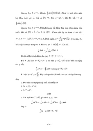 Trường hợp 2. 1
=
p . Khi đó, ∞
≤
∫ g
f
fgd 1
µ . Như vậy một chiều của
bất đẳng thức xảy ra. Giả sử 0
1
≠
f . Đặt f
g sgn
= . Khi đó, 1
=
∞
g và
1
f
fgd =
∫ µ .
Trường hợp 3. ∞
=
p . Một chiều của bất đẳng thức hiển nhiên đúng như
trước. Giả sử 0
≠
∞
f . Cho ∞
<
< f
α
0 . Chọn một tập đo được A sao cho
( ) ∞
<
< A
µ
0 và ( ) α
>
x
f , A
x ∈
∀ . Định nghĩa
( )
( ) A
f
A
g χ
µ
.
sgn
1
= trong đó, A
χ
là kí hiệu hàm đặc trưng của A. Khi đó, 1
L
g ∈ và 1
1
=
g . Khi đó,
( )
α
µ
µ
µ >
= ∫
∫ A
d
f
A
fgd
1
Do đó, phần trên là đúng cho mỗi α ( ∞
<
< f
α
0 ).
Bài 3. Cho hàm ( )
b
a
L
f loc ;
1
∈ , ta nói hàm ( )
b
a
L
g loc ;
1
∈ là đạo hàm suy rộng
của f nếu
∫
∫ −
=
b
a
b
a
dx
g
dx
f ϕ
ϕ' với mọi ( )
b
a
Cc ;
∞
∈
ϕ
Kí hiệu
dx
df
g
f
g =
= ;
' . Hãy chứng minh các tính chất sau của đạo hàm suy
rộng
a. Đạo hàm suy rộng là duy nhất hầu khắp nơi
b. ( ) '
'
' 2
1
2
1 f
f
f
f +
=
+
c. ( ) '
' cf
cf = .
Giải
a. Với mọi ( )
b
a
Cc ;
∞
∈
ϕ , giả sử có 2
1, g
g thỏa
∫
∫ −
=
b
a
b
a
dx
g
dx
f ϕ
ϕ 1
' và ∫
∫ −
=
b
a
b
a
dx
g
dx
f ϕ
ϕ 2
'
Suy ra
( ) 0
2
1 =
−
∫
b
a
dx
g
g ϕ , ϕ
∀ .
- 24 -
 