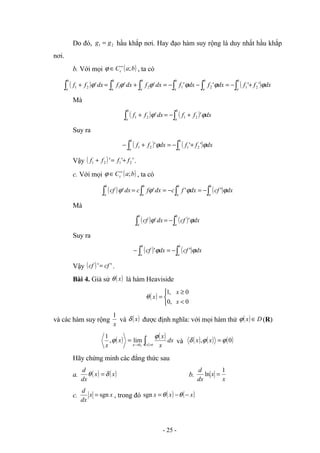 Do đó, 2
1 g
g = hầu khắp nơi. Hay đạo hàm suy rộng là duy nhất hầu khắp
nơi.
b. Với mọi ( )
b
a
Cc ;
∞
∈
ϕ , ta có
( ) ( )
∫
∫
∫
∫
∫
∫ +
−
=
−
−
=
+
=
+
b
a
b
a
b
a
b
a
b
a
b
a
dx
f
f
dx
f
dx
f
dx
f
dx
f
dx
f
f ϕ
ϕ
ϕ
ϕ
ϕ
ϕ '
'
'
'
'
'
' 2
1
2
1
2
1
2
1
Mà
( ) ( )
∫
∫ +
−
=
+
b
a
b
a
dx
f
f
dx
f
f ϕ
ϕ '
' 2
1
2
1
Suy ra
( ) ( )
∫
∫ +
−
=
+
−
b
a
b
a
dx
f
f
dx
f
f ϕ
ϕ '
'
' 2
1
2
1
Vậy ( ) '
'
' 2
1
2
1 f
f
f
f +
=
+ .
c. Với mọi ( )
b
a
Cc ;
∞
∈
ϕ , ta có
( ) ( )
∫
∫
∫
∫ −
=
−
=
=
b
a
b
a
b
a
b
a
dx
cf
dx
f
c
dx
f
c
dx
cf ϕ
ϕ
ϕ
ϕ '
'
'
'
Mà
( ) ( )
∫
∫ −
=
b
a
b
a
dx
cf
dx
cf ϕ
ϕ '
'
Suy ra
( ) ( )
∫
∫ −
=
−
b
a
b
a
dx
cf
dx
cf ϕ
ϕ '
'
Vậy ( ) '
' cf
cf = .
Bài 4. Giả sử ( )
x
θ là hàm Heaviside
( )



<
≥
=
0
,
0
0
,
1
x
x
x
θ
và các hàm suy rộng
x
1
và ( )
x
δ được định nghĩa: với mọi hàm thử ( ) D
x ∈
ϕ (R)
( ) ( )
∫ >
→ +
=
ε
ε
ϕ
ϕ
x
dx
x
x
x
x 0
lim
,
1
và ( ) ( ) ( )
0
, ϕ
ϕ
δ =
x
x
Hãy chứng minh các đẳng thức sau
a. ( ) ( )
x
x
dx
d
δ
θ = b.
x
x
dx
d 1
ln =
c. x
x
dx
d
sgn
= , trong đó ( ) ( )
x
x
x −
−
= θ
θ
sgn
- 25 -
 