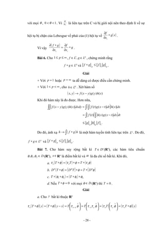 với mọi θ , 1
0 <
< θ . Vì i
x
f
∂
∂
là liên tục trên C và bị giới nội nên theo định lí về sự
hội tụ bị chặn của Lebesgue vế phải của (1) hội tụ về ( )
x
g
x
f
i
∗
∂
∂
.
Vì vậy
( ) g
x
f
x
g
f
i
i
∗
∂
∂
=
∂
∗
∂
.
Bài 6. Cho ∞
≤
≤ p
1 , p
L
g
L
f ∈
∈ ,
1
, chứng minh rằng
p
L
g
f ∈
∗ và p
p
g
f
g
f 1
≤
∗ .
Giải
+ Với 1
=
p hoặc ∞
=
p ta dễ dàng có được điều cần chứng minh.
+ Với ∞
<
< p
1 , cho q
L
h ∈ . Xét hàm số
( ) )
(
)
(
)
(
, x
h
y
g
y
x
f
y
x −
→
Khi đó hàm này là đo được. Hơn nữa,
( )
∫∫ ∫ ∫ −
=
− dx
x
h
dt
t
x
g
t
f
dxdy
x
h
y
g
y
x
f )
(
)
(
)
(
)
(
)
(
)
(
( )
∫ ∫ −
= dt
dx
t
x
g
x
h
t
f )
(
)
(
)
(
.
1
f
h
g q
p
≤
Do đó, ánh xạ ( )
∫ ∗
→ h
g
f
h là một hàm tuyến tính liên tục trên q
L . Do đó,
p
L
g
f ∈
∗ và .
1 p
p
g
f
g
f ≤
∗
Bài 7. Cho hàm suy rộng bất kì '
D
T ∈ (Rn
), các hàm tiêu chuẩn
D
∈
2
1,
, φ
φ
φ (Rn
), ∈
x Rn
là điểm bất kì và α là đa chỉ số bất kì. Khi đó,
a. ( ) ( ) ( )
φ
τ
φ
τ
φ
τ x
x
x T
T
T ∗
=
∗
=
∗
b. ( ) ( ) ( )
φ
φ
φ α
α
α
D
T
T
D
T
D ∗
=
∗
=
∗
c. ( ) ( ) 2
1
2
1 φ
φ
φ
φ ∗
∗
=
∗
∗ T
T
d. Nếu 0
=
∗φ
T với mọi D
∈
φ (Rn
) thì 0
=
T .
Giải
a. Cho y bất kì thuộc Rn
( )( ) ( )( )
x
y
T
y
T
x −
∗
=
∗ φ
φ
τ 





=
∨
− φ
τ x
y
T 





=
∨
− φ
τ
τ y
x
T ( ) 





=
∨
φ
τ
τ y
xT ( )( )
y
T
x φ
τ ∗
=
- 28 -
 