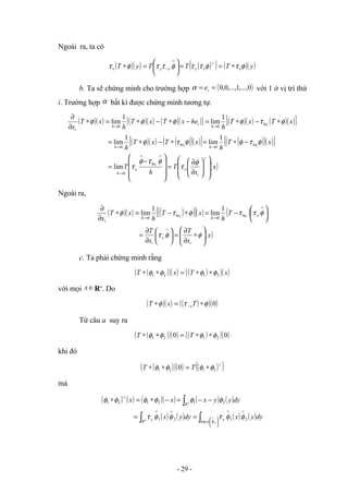 Ngoài ra, ta có
( )( ) ( )
( ) ( )( )
y
T
T
T
y
T x
x
y
x
y
x φ
τ
φ
τ
τ
φ
τ
τ
φ
τ ∗
=
=






=
∗
∨
∨
−
b. Ta sẽ chứng minh cho trường hợp ( )
0
,...,
1
,...,
0
,
0
=
= i
e
α với 1 ở vị trí thứ
i. Trường hợp α bất kì được chứng minh tương tự.
( )( ) ( )( ) ( )( )
[ ] ( )( ) ( )( )
[ ]
( )( ) ( )
( )( )
[ ] ( )
( )( )
[ ]
( )
x
x
T
h
T
x
T
h
x
T
x
T
h
x
T
x
T
h
he
x
T
x
T
h
x
T
x
i
x
he
x
h
he
h
he
h
he
h
i
h
i
i
i
i
i
















∂
∂
=










−
=
−
∗
=
∗
−
∗
=
∗
−
∗
=
−
∗
−
∗
=
∗
∂
∂
∨
∨
∨
→
→
→
→
→
φ
τ
φ
τ
φ
τ
φ
τ
φ
φ
τ
φ
φ
τ
φ
φ
φ
φ
0
0
0
0
0
lim
1
lim
1
lim
1
lim
1
lim
Ngoài ra,
( )( ) ( )
( )
[ ]( ) ( )
( )
x
x
T
x
T
T
h
x
T
h
x
T
x
i
x
i
x
he
h
he
h
i
i
i








∗
∂
∂
=






∂
∂
=






−
=
∗
−
=
∗
∂
∂
∨
∨
→
→
φ
φ
τ
φ
τ
τ
φ
τ
φ
1
lim
1
lim
0
0
c. Ta phải chứng minh rằng
( )
( )( ) ( )
( )( )
x
T
x
T 2
1
2
1 φ
φ
φ
φ ∗
∗
=
∗
∗
với mọi ∈
x Rn
. Do
( )( ) ( )
( )( )
0
φ
τ
φ ∗
=
∗ − T
x
T x
Từ câu a suy ra
( )
( )( ) ( )
( )( )
0
0 2
1
2
1 φ
φ
φ
φ ∗
∗
=
∗
∗ T
T
khi đó
( )
( )( ) ( )
( )
∨
∗
=
∗
∗ 2
1
2
1 0 φ
φ
φ
φ T
T
mà
( ) ( ) ( )( ) ( ) ( )
( ) ( ) ( ) ( )dy
y
x
dy
y
x
dy
y
y
x
x
x
p
y
R
y
R
n
n
∫
∫
∫








∨
∨
∨
∨
∨
∨
=
=
−
−
=
−
∗
=
∗
2
sup
2
1
2
1
2
1
2
1
2
1
φ
φ
φ
τ
φ
φ
τ
φ
φ
φ
φ
φ
φ
- 29 -
 