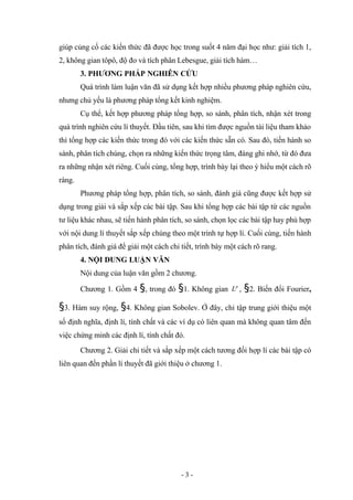 giúp củng cố các kiến thức đã được học trong suốt 4 năm đại học như: giải tích 1,
2, không gian tôpô, độ đo và tích phân Lebesgue, giải tích hàm…
3. PHƯƠNG PHÁP NGHIÊN CỨU
Quá trình làm luận văn đã sử dụng kết hợp nhiều phương pháp nghiên cứu,
nhưng chủ yếu là phương pháp tổng kết kinh nghiệm.
Cụ thể, kết hợp phương pháp tổng hợp, so sánh, phân tích, nhận xét trong
quá trình nghiên cứu lí thuyết. Đầu tiên, sau khi tìm được nguồn tài liệu tham khảo
thì tổng hợp các kiến thức trong đó với các kiến thức sẵn có. Sau đó, tiến hành so
sánh, phân tích chúng, chọn ra những kiến thức trọng tâm, đáng ghi nhớ, từ đó đưa
ra những nhận xét riêng. Cuối cùng, tổng hợp, trình bày lại theo ý hiểu một cách rõ
ràng.
Phương pháp tổng hợp, phân tích, so sánh, đánh giá cũng được kết hợp sử
dụng trong giải và sắp xếp các bài tập. Sau khi tổng hợp các bài tập từ các nguồn
tư liệu khác nhau, sẽ tiến hành phân tích, so sánh, chọn lọc các bài tập hay phù hợp
với nội dung lí thuyết sắp xếp chúng theo một trình tự hợp lí. Cuối cùng, tiến hành
phân tích, đánh giá để giải một cách chi tiết, trình bày một cách rõ rang.
4. NỘI DUNG LUẬN VĂN
Nội dung của luận văn gồm 2 chương.
Chương 1. Gồm 4 §, trong đó §1. Không gian p
L , §2. Biến đổi Fourier,
§3. Hàm suy rộng, §4. Không gian Sobolev. Ở đây, chỉ tập trung giới thiệu một
số định nghĩa, định lí, tính chất và các ví dụ có liên quan mà không quan tâm đến
việc chứng minh các định lí, tính chất đó.
Chương 2. Giải chi tiết và sắp xếp một cách tương đối hợp lí các bài tập có
liên quan đến phần lí thuyết đã giới thiệu ở chương 1.
- 3 -
 