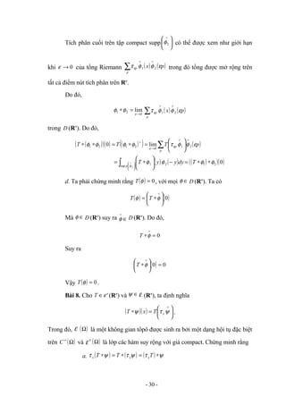 Tích phân cuối trên tập compact supp 




 ∨
2
φ có thể được xem như giới hạn
khi 0
→
ε của tổng Riemann ( ) ( )
∑
∨
∨
p
p p
x ε
φ
φ
τε 2
1 trong đó tổng được mở rộng trên
tất cả điểm nút tích phân trên Rn
.
Do đó,
0
2
1 lim
→
=
∗
ε
φ
φ ( ) ( )
∑
∨
∨
p
p p
x ε
φ
φ
τε 2
1
trong D (Rn
). Do đó,
( )
( )( ) ( )
( ) ( )
( ) ( ) ( )
( )( )
0
lim
0
2
1
sup
2
1
2
1
0
2
1
2
1
2
φ
φ
φ
φ
ε
φ
φ
τ
φ
φ
φ
φ
φ
ε
ε
∗
∗
=
−






∗
=






=
∗
=
∗
∗
∫
∑








∨
∨
→
∨
∨ T
dy
y
y
T
p
T
T
T
p
p
p
d. Ta phải chứng minh rằng ( ) 0
=
φ
T , với mọi ∈
φ D (Rn
). Ta có
( ) ( )
0






∗
=
∨
φ
φ T
T
Mà ∈
φ D (Rn
) suy ra ∈
∨
φ D (Rn
). Do đó,
0
=
∗
∨
φ
T
Suy ra
( ) 0
0 =






∗
∨
φ
T
Vậy ( ) 0
=
φ
T .
Bài 8. Cho '
ε
∈
T (Rn
) và ∈
ψ ε (Rn
), ta định nghĩa
( )( ) 





=
∗
∨
ψ
τ
ψ x
T
x
T .
Trong đó, ε ( )
Ω là một không gian tôpô được sinh ra bởi một dạng hội tụ đặc biệt
trên ( )
Ω
∞
C và '
ε ( )
Ω là lớp các hàm suy rộng với giá compact. Chứng minh rằng
a. ( ) ( ) ( ) ψ
τ
ψ
τ
ψ
τ ∗
=
∗
=
∗ T
T
T x
x
x
- 30 -
 