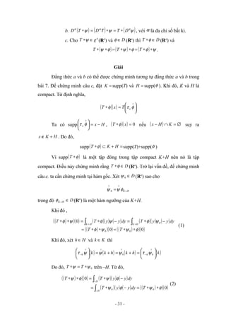 b. ( ) ( ) ( )
ψ
ψ
ψ α
α
α
D
T
T
D
T
D ∗
=
∗
=
∗ , với α là đa chỉ số bất kì.
c. Cho ∈
∗ψ
T '
ε (Rn
) và D
∈
φ (Rn
) thì D
T ∈
∗φ (Rn
) và
( )
φ
ψ ∗
∗
T =( ) φ
ψ ∗
∗
T =( ) ψ
φ ∗
∗
T .
Giải
Đẳng thức a và b có thể được chứng minh tương tự đẳng thức a và b trong
bài 7. Để chứng minh câu c, đặt =
K supp(T) và =
H supp(φ ). Khi đó, K và H là
compact. Từ định nghĩa,
( )( ) 





=
∗
∨
φ
τ
φ x
T
x
T
Ta có supp 




 ∨
φ
τ x H
x −
= , ( )( ) 0
=
∗ x
T φ nếu ( ) ∅
=
∩
− K
H
x suy ra
H
K
x +
∉ . Do đó,
supp( ) =
+
⊂
∗ H
K
T φ supp(T)+supp(φ )
Vì supp( )
φ
∗
T là một tập đóng trong tập compact K+H nên nó là tập
compact. Điều này chứng minh rằng D
T ∈
∗φ (Rn
). Trở lại vấn đề, để chứng minh
câu c. ta cần chứng minh tại hàm gốc. Xét D
∈
0
ψ (Rn
) sao cho
H
K+
∨
∨
= φ
ψ
ψ 0
trong đó D
H
K ∈
+
φ (Rn
) là một hàm ngưỡng của K+H.
Khi đó ,
( )
( )( ) ( )( ) ( ) ( )( ) ( )
( )
( )( ) ( )
( )( )
0
0
0
0
0
0
φ
ψ
ψ
φ
ψ
φ
ψ
φ
ψ
φ
∗
∗
=
∗
∗
=
−
∗
=
−
∗
=
∗
∗ ∫
∫ +
+
T
T
dy
y
y
T
dy
y
y
T
T
H
K
H
K
(1)
Khi đó, xét H
h ∈ và K
k ∈ thì
( ) ( ) ( ) ( )
k
h
k
h
k
k h
h 





=
+
=
+
=





 ∨
−
∨
∨
∨
− 0
0 ψ
τ
ψ
ψ
ψ
τ
Do đó, 0
ψ
ψ ∗
=
∗ T
T trên –H. Từ đó,
( )
( )( ) ( )( ) ( )
( )( ) ( ) ( )
( )( )
0
0
0
0 φ
ψ
φ
ψ
φ
ψ
φ
ψ
∗
∗
=
−
∗
=
−
∗
=
∗
∗
∫
∫
−
−
T
dy
y
y
T
dy
y
y
T
T
H
H
(2)
- 31 -
 