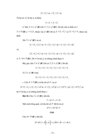 ( ) =
∗
∗ 1
2
1 φ
T
T ( ) 1
1
2 φ
∗
∗T
T
Ta lại có, 1
φ là tùy ý, ta được
=
∗ 2
1 T
T 1
2 T
T ∗ .
b. Nếu ∈
2
1,T
T '
ε (Rn
) thì ∈
∗ 2
1 T
T '
ε (Rn
). Do đó, nếu ít nhất có 2
'
D
Ti ∈ (Rn
), 3
,
2
,
1
=
i , thuộc vào '
ε (Rn
) thì cả ( )
3
2
1 T
T
T ∗
∗ và ( ) 3
2
1 T
T
T ∗
∗ được xác
định.
Xét ∈
3
T '
ε (Rn
), ta có
( )
( ) ( )
( ) ( )
( )
φ
φ
φ ∗
∗
∗
=
∗
∗
∗
=
∗
∗
∗ 3
2
1
3
2
1
3
2
1 T
T
T
T
T
T
T
T
T
và
( )
( ) ( ) ( ) ( )
( )
φ
φ
φ ∗
∗
∗
=
∗
∗
∗
=
∗
∗
∗ 3
2
1
3
2
1
3
2
1 T
T
T
T
T
T
T
T
T
vì D
T ∈
∗φ
3 (Rn
). Do φ là tùy ý, ta chứng minh được b.
Bây giờ, nếu ∉
3
T '
ε (Rn
) thì cả ∈
2
1,T
T '
ε (Rn
). Do đó,
( ) ( ) ( ) 1
2
3
2
3
1
3
2
1 T
T
T
T
T
T
T
T
T ∗
∗
=
∗
∗
=
∗
∗
Vì ∈
1
T '
ε (Rn
) nên
( ) ( ) ( ) 3
2
1
1
2
3
1
2
3 T
T
T
T
T
T
T
T
T ∗
∗
=
∗
∗
=
∗
∗
c. Cho D
∈
φ (Rn
) và đa chỉ số α , ta có
( ) ( ) ( ) ( ) ( ) φ
φ
φ
φ α
α
α
α
α
∗
∗
=
∗
∗
=
∗
∗
=
∗
∗
=
∗ 2
1
2
1
2
1
2
1
2
1 T
D
T
T
D
T
D
T
T
D
T
T
T
T
D
do φ là tùy ý, ta chứng minh được c.
Bài 10. Cho '
D
T ∈ (Rn
), khi đó,
δ
δ ∗
=
∗
= T
T
T .
Một cách tổng quát, với đa chỉ số α bất kì ta có
( ) T
D
T
D ∗
= δ
α
α
Giải
Cho D
∈
φ (Rn
). Khi đó,
( )( ) ( ) ( ) ( )
x
x
x x
x φ
φ
φ
τ
φ
τ
δ
φ
δ =
−
=
=






=
∗
∨
∨
∨
0 .
- 33 -
Tải bản FULL (file word 64 trang): bit.ly/2Ywib4t
Dự phòng: fb.com/KhoTaiLieuAZ
 