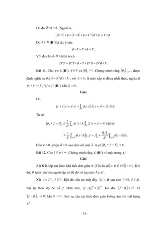 Do đó φ
φ
δ =
∗ . Ngoài ra,
( ) ( ) ( ) φ
φ
δ
φ
δ
φ
δ ∗
=
∗
∗
=
∗
∗
=
∗
∗ T
T
T
T
Do D
∈
φ (Rn
) là tùy ý nên
T
T
T =
∗
=
∗ δ
δ .
Với đa chỉ số α bất kì ta có
T
D
D
T
T
D
T
D ∗
=
∗
=
∗
= δ
δ
δ α
α
α
α
.
Bài 11. Cho 1
L
∈
φ (Rn
), 0
≥
φ và 1
1
=
φ . Chứng minh rằng { } 0
>
λ
λ
φ , được
định nghĩa là ( ) ( )
λ
φ
λ
φλ /
x
x n
−
= , với 0
>
λ , là một xấp xỉ đồng nhất thức, nghĩa là
f
f →
∗
λ
φ , 1
L
f ∈
∀ (Rn
), khi 0
→
λ .
Giải
Do
( ) ( ) ( ) ( ) ( )
( )dy
x
f
y
x
f
y
x
f
x
f n
R
−
−
=
−
∗ ∫ λ
λ φ
φ ,
Ta có
( ) ( ) ( )dxdy
x
f
y
x
f
y
f
f n n
R R
n ∫ ∫ −
−
≤
−
∗ λ
φ
λ
φ λ
λ /
1
1
≤ ( ) ( )
∫
∫ >
≤
+
−
δ
δ
λ
φ
λ
τ
λ
φ
λ y
n
y
y
n
dy
y
f
f
f
y .
/
2
/
1 1
1
Cho 0
>
ε , chọn 0
>
δ sao cho với mọi λ ta có ε
φλ <
−
∗ 1
f
f .
Bài 12. Cho ∞
<
≤ p
1 . Chứng minh rằng D (Rn
) trù mật trong p
L .
Giải
Xét S là lớp các hàm khả tích đơn giản φ (Tức là ( )
{ }
( ) ∞
<
≠ 0
: x
x φ
µ ). Khi
đó, φ triệt tiêu bên ngoài tập có độ đo vô hạn nên φ p
L
∈ .
Xét p
L
f ∈ , 0
≥
f . Khi đó, tồn tại một dãy { } ⊂
n
φ S sao cho n
n f φ
φ ,
0 ≤
≤
hội tụ theo độ đo về f. Hơn nữa,
p
p
n f
f ≤
−φ . Do đó, ( ) p
n L
f ∈
−φ và
0
→
− p
n
f φ , khi ∞
→
n . Suy ra, tập các hàm đơn giản không âm trù mật trong
p
L .
- 34 -
62585
 