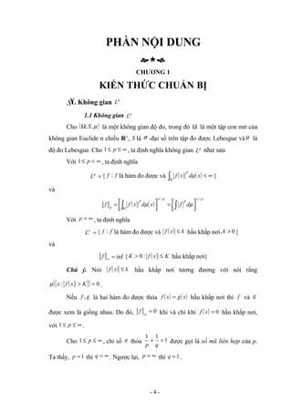 PHẦN NỘI DUNG

CHƯƠNG 1
KIẾN THỨC CHUẨN BỊ
§
1. Không gian p
L
1.1 Không gian p
L
Cho ( )
µ
,
,S
Ω là một không gian độ đo, trong đó Ω là một tập con mở của
không gian Euclide n chiều Rn
, S là σ -đại số trên tập đo được Lebesgue và µ là
độ đo Lebesgue. Cho ∞
≤
≤ p
1 , ta định nghĩa không gian p
L như sau
Với ∞
<
≤ p
1 , ta định nghĩa
=
p
L { f
f : là hàm đo được và ( ) ( ) ∞
<
∫Ω
x
d
x
f
p
µ }
và
( ) ( )
( ) ( )
p
p
p
p
p
d
f
x
d
x
f
f
/
1
/
1






=






= ∫
∫Ω
µ
µ
Với ∞
=
p , ta định nghĩa
=
∞
L { f
f : là hàm đo được và ( ) k
x
f ≤ hầu khắp nơi 0
, >
k }
và
∞
f inf
= { ( ) K
x
f
K ≤
> :
0 hầu khắp nơi}
Chú ý. Nói ( ) k
x
f ≤ hầu khắp nơi tương đương với nói rằng
( )
{ }
( ) 0
: =
> K
x
f
x
µ .
Nếu g
f , là hai hàm đo được thỏa ( ) ( )
x
g
x
f = hầu khắp nơi thì f và g
được xem là giống nhau. Do đó, 0
=
p
f khi và chỉ khi ( ) 0
=
x
f hầu khắp nơi,
với ∞
≤
≤ p
1 .
Cho ∞
≤
≤ p
1 , chỉ số q thỏa 1
1
1
=
+
q
p
được gọi là số mũ liên hợp của p.
Ta thấy, 1
=
p thì ∞
=
q . Ngược lại, ∞
=
p thì 1
=
q .
- 4 -
 