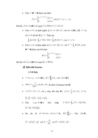 • Cho :
f Rn →R được xác định
( )





≥
<
=
−
−
a
x
a
x
e
x
f
x
a
a
,
0
,
))
/(
(
2
2
2
, với 2
2
1
2
... n
x
x
x +
+
=
Khi đó, ( ) ∈
x
f D (Rn
) và supp( )
f { }
a
x
x
a
B ≤
=
⊆ :
)
,
0
( .
• Cho 0
>
ε và định nghĩa ( ) ( )
ε
φ
ε
φε /
x
x n
−
= , với 1
L
∈
φ (Rn
), 1
1
=
φ và
( ) 0
≥
x
φ khi đó 1
1
=
ε
φ . Thật vậy,
( ) ( ) ( ) 1
/ =
=
= ∫
∫
∫
−
n
n
n
R
R
n
R
dy
y
dx
x
dx
x φ
ε
φ
ε
φε , với ε
/
x
y = .
• Cho 0
>
ε và định nghĩa ( ) ( )
ε
φ
ε
φε /
x
C
x n
−
= , với ( )
∫
=
−
n
R
dx
x
C φ
1
và :
φ
Rn →R được cho bởi hàm
( )





≥
<
=
−
−
1
,
0
1
,
))
1
/(
1
(
2
x
x
e
x
x
φ
Khi đó, ( )
x
ε
φ D
∈ (Rn
) và supp( ) )
,
0
( ε
φε B
=
§
2. Biến đổi Fourier
2.1 Kí hiệu
• ( )∈
= n
x
x
x
x ,...,
, 2
1 (Rn
), ∑
=
=
n
j
j
j
x
x
1
. ξ
ξ , với ∈
ξ
,
x (Rn
).
• ( )
( ) n
n
dx
dx
dx
x
dm ...
2
1
2
1
2
/
π
= đo được Lebesgue trên Rn
.
• ( ) ( )
y
x
f
x
f
y −
=
τ , với y thay đổi trên Rn
, ( ) ( )
λ
λ
λ /
1
x
f
x
f n
= , 0
>
λ ,
;
1
1
f
f
y =
τ 1
1
f
f =
λ .
• Cho 1
, L
g
f ∈ (Rn
), tích chập ( ) ( ) ( )
∫ −
=
∗ n
R
dy
y
g
y
x
f
x
g
f ,
1
1
1
g
f
g
f ≤
∗ .
• Đa chỉ số ( ) ∈
= j
n a
,
,...,
, 2
1 α
α
α
α N, ∑
=
=
n
j
j
a
1
α . Cho ∈
ξ Rn
,
n
n
α
α
α
α
ξ
ξ
ξ
ξ ...
2
1
2
1
= với
j
j
x
∂
∂
=
∂ , và n
n
D α
α
α
α
∂
∂
∂
= ...
2
1
2
1 .
- 6 -
 