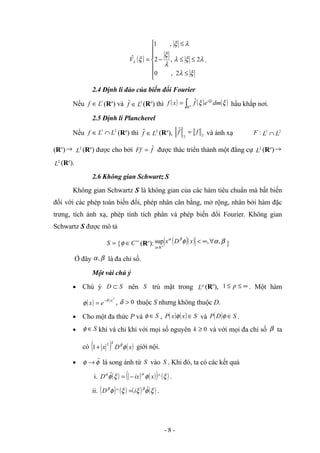 ( )







≤
≤
≤
−
≤
=
ξ
λ
λ
ξ
λ
λ
ξ
λ
ξ
ξ
λ
2
,
0
2
,
2
,
1
ˆ
V .
2.4 Định lí đảo của biến đổi Fourier
Nếu 1
L
f ∈ (Rn
) và 1
ˆ L
f ∈ (Rn
) thì ( ) ( ) ( )
ξ
ξ ξ
dm
e
f
x
f x
i
Rn
∫
= ˆ hầu khắp nơi.
2.5 Định lí Plancherel
Nếu 2
1
L
L
f ∩
∈ (Rn
) thì 2
ˆ L
f ∈ (Rn
), 2
2
ˆ f
f = và ánh xạ :
F 2
1
L
L ∩
(Rn
)→ 2
L (Rn
) được cho bởi f
Ff ˆ
= được thác triển thành một đẳng cự 2
L (Rn
)→
2
L (Rn
).
2.6 Không gian Schwartz S
Không gian Schwartz S là không gian của các hàm tiêu chuẩn mà bất biến
đối với các phép toán biến đổi, phép nhân cân bằng, mở rộng, nhân bởi hàm đặc
trưng, tích ánh xạ, phép tính tích phân và phép biến đổi Fourier. Không gian
Schwartz S được mô tả
=
S { ∞
∈C
φ (Rn
): ( )( ) β
α
φ
β
α
,
,
sup
n
R
∀
∞
<
∈
x
D
x
x
}
Ở đây β
α, là đa chỉ số.
Một vài chú ý
• Chú ý S
D ⊂ nên S trù mật trong p
L (Rn
), ∞
≤
≤ p
1 . Một hàm
( )
2
x
e
x
δ
φ −
= , 0
>
δ thuộc S nhưng không thuộc D.
• Cho một đa thức P và S
∈
φ , ( ) ( ) S
x
x
P ∈
φ và ( ) S
D
P ∈
φ .
• S
∈
φ khi và chỉ khi với mọi số nguyên 0
≥
k và với mọi đa chỉ số β ta
có ( ) ( )
x
D
x
k
φ
β
2
1+ giới nội.
• φ
φ ˆ
→ là song ánh từ S vào S . Khi đó, ta có các kết quả
i. ( ) ( ) ( )
( ) ( )
ξ
φ
ξ
φ α
α
^
ˆ x
ix
D −
= .
ii. ( ) ( ) ( ) ( )
ξ
φ
ξ
ξ
φ β
β ˆ
^ i
D = .
- 8 -
 