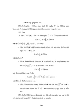 2.7 Hàm suy rộng điều hòa
2.7.1 Định nghĩa. Không gian tôpô đối ngẫu '
S của không gian
Schwartz S được gọi là không gian của những hàm suy rộng điều hòa.
2.7.2 Ví dụ
• Cho p
L
f ∈ (Rn
), ∞
≤
≤ p
1 , định nghĩa C
S
Tf →
: được xác định bởi
( ) ( ) ( )
∫
=
= n
R
f dx
x
x
f
f
T φ
φ
φ ,
Khi đó, ( ) '
p
p
f f
T φ
φ ≤ do đó f
T là liên tục.
• Nếu M
∈
µ (Rn
) (Không gian của các độ đo giới nội thông thường, đối
ngẫu của 0
C (Rn
)), xét
( ) ( ) ( )
∫
= n
R
x
d
x
T µ
φ
φ
µ
Khi đó '
S
T ∈
µ .
• Cho f là một hàm đo được trên Rn
sao cho với mọi số nguyên không âm
k ta có ( ) p
k
L
f
x ∈
+
−
2
1 (Rn
), với ∞
≤
≤ p
1 . Khi đó,
( ) ( ) ( )
∫
= n
R
f dx
x
x
f
T φ
φ
xác định một hàm trong '
S , do
( ) ≤
φ
f
T ( ) ( ) ( ) ( )
∫
−
−
+
+
n
R
k
k
dx
x
x
x
f
x φ
2
2
1
1
nên hàm đã cho là hàm điều hòa.
• Nếu µ là một độ đo thông thường trên Rn
sao cho ( ) M
x
k
∈
+
−
µ
2
1 (Rn
),
theo cách xác định ở trên '
S
T ∈
µ . Độ đo đã cho được gọi là độ đo điều
hòa.
2.7.3 Định lí. Một hàm tuyến tính L trên S là một hàm điều hòa nếu và chỉ
nếu tồn tại một hằng số 0
>
C và số nguyên l, m sao cho
- 9 -
 