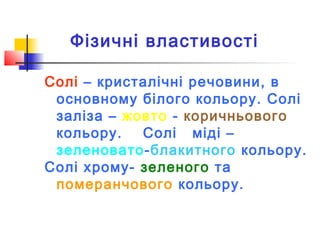 Фізичні властивості
Солі – кристалічні речовини, в
основному білого кольору. Солі
заліза – жовто - коричньового
кольору.
Солі міді –
зеленовато-блакитного кольору.
Солі хрому- зеленого та
померанчового кольору.

 
