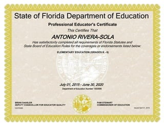 ELEMENTARY EDUCATION (GRADES K - 6)
Professional Educator's Certificate
This Certifies That
ANTONIO RIVERA-SOLA
State of Florida Department of Education
Has satisfactorily completed all requirements of Florida Statutes and
State Board of Education Rules for the coverages or endorsements listed below:
July 01, 2015 - June 30, 2020
Department of Education Number 1303595
BRIAN DASSLER
DEPUTY CHANCELLOR FOR EDUCATOR QUALITY
PAM STEWART
COMMISSIONER OF EDUCATION
Issued April 01, 2016102379385
 