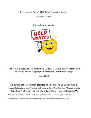 Job Hunter’s Guide- STCC Adult Education Version
A Quick Guide:
Massachusetts Version
This is was created by the Workforce/College & Career Team* in the Adult
Education Office at Springfield Technical Community College
June 2015
Resources and Information provided in part by: The US Department of
Labor- Education and Training Administration, The State of Massachusetts
Department of Labor and the City of Springfield- Human Resources**.
*Volunteer Coordinator, Workforce Readiness Coordinator, and College/Career Advisor.
**This guide focuses on western mass and the city of Springfield, whenever possible.
 