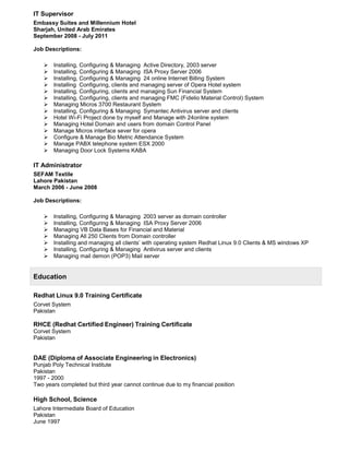 IT Supervisor
Embassy Suites and Millennium Hotel
Sharjah, United Arab Emirates
September 2008 - July 2011
Job Descriptions:
 Installing, Configuring & Managing Active Directory, 2003 server
 Installing, Configuring & Managing ISA Proxy Server 2006
 Installing, Configuring & Managing 24 online Internet Billing System
 Installing Configuring, clients and managing server of Opera Hotel system
 Installing, Configuring, clients and managing Sun Financial System
 Installing, Configuring, clients and managing FMC (Fidelio Material Control) System
 Managing Micros 3700 Restaurant System
 Installing, Configuring & Managing Symantec Antivirus server and clients
 Hotel Wi-Fi Project done by myself and Manage with 24online system
 Managing Hotel Domain and users from domain Control Panel
 Manage Micros interface sever for opera
 Configure & Manage Bio Metric Attendance System
 Manage PABX telephone system ESX 2000
 Managing Door Lock Systems KABA
IT Administrator
SEFAM Textile
Lahore Pakistan
March 2006 - June 2008
Job Descriptions:
 Installing, Configuring & Managing 2003 server as domain controller
 Installing, Configuring & Managing ISA Proxy Server 2006
 Managing VB Data Bases for Financial and Material
 Managing All 250 Clients from Domain controller
 Installing and managing all clients’ with operating system Redhat Linux 9.0 Clients & MS windows XP
 Installing, Configuring & Managing Antivirus server and clients
 Managing mail demon (POP3) Mail server
Education
Redhat Linux 9.0 Training Certificate
Corvet System
Pakistan
RHCE (Redhat Certified Engineer) Training Certificate
Corvet System
Pakistan
DAE (Diploma of Associate Engineering in Electronics)
Punjab Poly Technical Institute
Pakistan
1997 - 2000
Two years completed but third year cannot continue due to my financial position
High School, Science
Lahore Intermediate Board of Education
Pakistan
June 1997
 