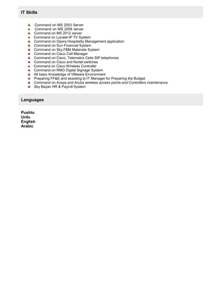 IT Skills
Command on MS 2003 Server
Command on MS 2008 server
Command on MS 2012 server
Command on Locatel IP TV System
Command on Opera Hospitality Management application
Command on Sun Financial System
Command on Sky FBM Materials System
Command on Cisco Call Manager
Command on Cisco, Telematrix Cetis SIP telephones
Command on Cisco and Nortel switches
Command on Cisco Wireless Controller
Command on RMG Digital Signage System
All basic Knowledge of VMware Environment
Preparing FF&E and assisting to IT Manager for Preparing the Budget
Command on Avaya and Aruba wireless access points and Controllers maintenance
Sky Bayan HR & Payroll System
Languages
Pushto
Urdu
English
Arabic
 
