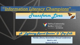 ”
A “Lightning Round Session” & “Pep Talk
Florida Library Association Annual Conference
March 2, 2016
Daytona Beach, FL
Transform Lives
“Information Literacy Champions”…
 