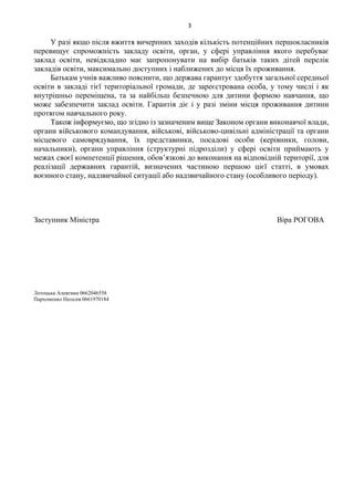 3
У разі якщо після вжиття вичерпних заходів кількість потенційних першокласників
перевищує спроможність закладу освіти, орган, у сфері управління якого перебуває
заклад освіти, невідкладно має запропонувати на вибір батьків таких дітей перелік
закладів освіти, максимально доступних і наближених до місця їх проживання.
Батькам учнів важливо пояснити, що держава гарантує здобуття загальної середньої
освіти в закладі тієї територіальної громади, де зареєстрована особа, у тому числі і як
внутрішньо переміщена, та за найбільш безпечною для дитини формою навчання, що
може забезпечити заклад освіти. Гарантія діє і у разі зміни місця проживання дитини
протягом навчального року.
Також інформуємо, що згідно із зазначеним вище Законом органи виконавчої влади,
органи військового командування, військові, військово-цивільні адміністрації та органи
місцевого самоврядування, їх представники, посадові особи (керівники, голови,
начальники), органи управління (структурні підрозділи) у сфері освіти приймають у
межах своєї компетенції рішення, обов’язкові до виконання на відповідній території, для
реалізації державних гарантій, визначених частиною першою цієї статті, в умовах
воєнного стану, надзвичайної ситуації або надзвичайного стану (особливого періоду).
Заступник Міністра Віра РОГОВА
Лотоцька Алевтина 0662046558
Пархоменко Наталія 0661970184
 