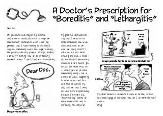 A Doctor’s Prescription for
“Boreditis” and “Lethargitis”
Dear Doc,
Do you think that maybe my parents
and teachers should do more to keep me
entertained? Sometimes when I tell my
parents that I have nothing to do, they’ll
suggest something that’s not super exciting,
like playing with my younger siblings, reading
a book, or learning how to do something
new—all things I don’t find very entertaining.
My parents and teachers
say that I need to be
more motivated, but what
does that have to do
with me being bored? I
wish my life was more
exciting and that I could
do the kind of interesting
activities I see others get
to do. I’m older now, so
I should get to do more
interesting things, but it
seems all that’s happening
is more chores and lots
and lots of school. My
dad told me that I need
to take more responsibility
because I’m older, but
“responsibility” seems to
mean more work and is
definitely not very fun.
My older brother is someone I want to be like, because
he seems happy all the time. How can I be more like him?
Cheers,
Doug
Doug
Doug writes to Doc.
Dear Doc,
Dad Mum
Doug’s parents try to do more to entertain him
Ho hum,
I’m so
bored.
What is it that makes
him so motivated? …
…apartfrom
thatfinecropofchin
hairshe’sgotcoming
through.
Doug’s
big
brother
Still Doug
 