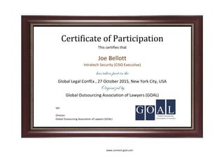 Sd/-
Organized by
Certificate of Participation
This certifies that
Joe Bellott
has taken part in the
Intratech Security (CISO Executive)
Global Outsourcing Association of Lawyers (GOAL)
Global Legal ConfEx , 27 October 2015, New York City, USA
Director
Global Outsourcing Association of Lawyers (GOAL)
www.connect-goal.com
 