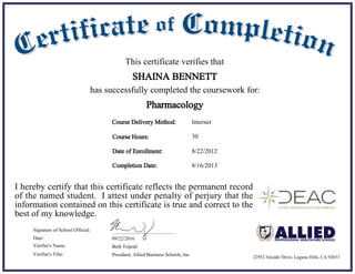 8/22/2012
8/16/2013
Date of Enrollment:
Completion Date:
09/22/2016Date:
Beth Tripodi
President, Allied Business Schools, Inc
Signature of School Official:
Verifier's Name:
Verifier's Title:
Course Delivery Method:
Course Hours: 30
Internet
This certificate verifies that
SHAINA BENNETT
has successfully completed the coursework for:
I hereby certify that this certificate reflects the permanent record
of the named student. I attest under penalty of perjury that the
information contained on this certificate is true and correct to the
best of my knowledge.
Pharmacology
22952 Alcalde Drive, Laguna Hills, CA 92653
 
