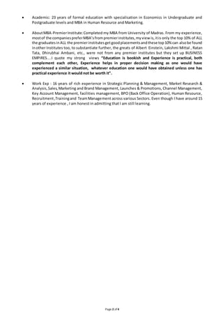  Academic: 23 years of formal education with specialisation in Economics in Undergraduate and 
Postgraduate levels and MBA in Human Resource and Marketing. 
 About MBA-Premier Institute: Completed my MBA from University of Madras. From my experience, 
most of the companies prefer MBA’s from premier institutes, my view is, it is only the top 10% of ALL 
the graduates in ALL the premier institutes get good placements and these top 10% can also be found 
in other Institutes too, to substantiate further, the greats of Albert Einstein, Lakshmi Mittal , Ratan 
Tata, Dhirubhai Ambani, etc., were not from any premier institutes but they set up BUSINESS 
EMPIRES....I quote my strong views “Education is bookish and Experience is practical, both 
complement each other, Experience helps in proper decision making as one would have 
experienced a similar situation, whatever education one would have obtained unless one has 
practical experience it would not be worth it”. 
 Work Exp : 16 years of rich experience in Strategic Planning & Management, Market Research & 
Analysis, Sales, Marketing and Brand Management, Launches & Promotions, Channel Management, 
Key Account Management, facilities management, BPO (Back Office Operation), Human Resource, 
Recruitment ,Training and Team Management across various Sectors. Even though I have around 15 
years of experience , I am honest in admitting that I am still learning. 
Page 2 of 4 
 