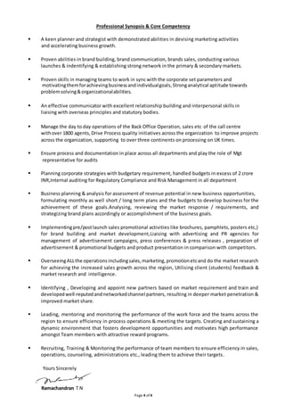 Professional Synopsis & Core Competency 
 A keen planner and strategist with demonstrated abilities in devising marketing activities 
Page 4 of 4 
and accelerating business growth. 
 Proven abilities in brand building, brand communication, brands sales, conducting various 
launches & indentifying & establishing strong network in the primary & secondary markets. 
 Proven skills in managing teams to work in sync with the corporate set parameters and 
motivating them for achieving business and individual goals, Strong analytical aptitude towards 
problem solving & organizational abilities. 
 An effective communicator with excellent relationship building and interpersonal skills in 
liaising with overseas principles and statutory bodies. 
 Manage the day to day operations of the Back Office Operation, sales etc of the call centre 
with over 1800 agents, Drive Process quality initiatives across the organization to improve projects 
across the organization, supporting to over three continents on processing on UK times. 
 Ensure process and documentation in place across all departments and play the role of Mgt 
representative for audits 
 Planning corporate strategies with budgetary requirement, handled budgets in excess of 2 crore 
INR,Internal auditing for Regulatory Compliance and Risk Management in all department 
 Business planning & analysis for assessment of revenue potential in new business opportunities, 
formulating monthly as well short / long term plans and the budgets to develop business for the 
achievement of these goals.Analysing, reviewing the market response / requirements, and 
strategizing brand plans accordingly or accomplishment of the business goals. 
 Implementing pre/post launch sales promotional activities like brochures, pamphlets, posters etc,) 
for brand building and market development,Liaising with advertising and PR agencies for 
management of advertisement campaigns, press conferences & press releases , preparation of 
advertisement & promotional budgets and product presentation in comparison with competitors. 
 Overseeing ALL the operations including sales, marketing, promotion etc and do the market research 
for achieving the increased sales growth across the region, Utilising client (students) feedback & 
market research and intelligence. 
 Identifying , Developing and appoint new partners based on market requirement and train and 
developed well-reputed and networked channel partners, resulting in deeper market penetration & 
improved market share. 
 Leading, mentoring and monitoring the performance of the work force and the teams across the 
region to ensure efficiency in process operations & meeting the targets. Creating and sustaining a 
dynamic environment that fosters development opportunities and motivates high performance 
amongst Team members with attractive reward programs. 
 Recruiting, Training & Monitoring the performance of team members to ensure efficiency in sales, 
operations, counseling, administrations etc., leading them to achieve their targets. 
Yours Sincerely 
Ramachandran T N 
