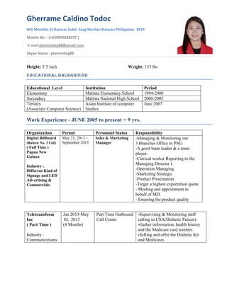 Gherrame Caldino Todoc
041 Motolite St.Ramcar Subd. Saog Marilao Bulacan Philippines 3019
Mobile No. : (+639065828237 )
E-mail:ghemmheg88@gmail.com
Skype Name : ghemmheg88
Height: 5’5 inch Weight: 155 lbs
Educational Background
Educational Level Institution Period
Elementary Malinta Elementary School 1994-2000
Secondary Malinta National High School 2000-2005
Tertiary
(Associate Computer Science)
Asian Institute of computer
Studies
June 2007
Work Experience - JUNE 2005 to present = 9 yrs.
Organization Period Personnel Status Responsibility
Digital Billboard
(Baleen No. 3 Ltd)
( Full Time )
Papua New
Guinea
Industry :
Different Kind of
Signage and LED
Advertising &
Commercials
May 21, 2013 –
September 2015
Sales & Marketing
Manager
-Managing & Monitoring our
3 Branches Office in PNG
-A good team leader & a team
player.
-Clerical works( Reporting to the
Managing Director )
-Operation Managing
-Marketing Strategic
-Product Presentation
-Target a highest expectation quota
- Meeting and appointment in
behalf of MD.
- Ensuring the product quality
Teletransform
Inc
( Part Time )
Industry :
Communications
Jan 2013-May
10, 2013
(4 Months)
Part Time Outbound
Call Center
-Supervising & Monitoring staff
calling in USA(Diabetic Patient)
-Gather information, health history
and the Medicare card number.
-Selling and offer the Diabetic Kit
and Medicines.
 