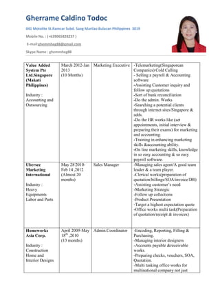 Gherrame Caldino Todoc
041 Motolite St.Ramcar Subd. Saog Marilao Bulacan Philippines 3019
Mobile No. : (+639065828237 )
E-mail:ghemmheg88@gmail.com
Skype Name : ghemmheg88
Value Added
System Pte
Ltd.Singapore
(Makati
Philippines)
Industry :
Accounting and
Outsourcing
March 2012-Jan
2013
(10 Months)
Marketing Executive -Telemarketing(Singaporean
Companies) Cold Calling
- Selling a payroll & Accounting
software
-Assisting Customer inquiry and
follow up quotations
-Sort of bank reconciliation
-Do the admin. Works
-Searching a potential clients
through internet sites/Singapore &
adds.
-Do the HR works like (set
appointments, initial interview &
preparing their exams) for marketing
and accounting.
-Training in enhancing marketing
skills &accounting ability.
-On line marketing skills, knowledge
in so easy accounting & so easy
payroll software.
Ubersee
Marketing
International
Industry :
Heavy
Equipments
Labor and Parts
May 28,
2010-
Feb 14,
,2012
(Almost 20
months)
Sales Manager -Managing sales agent/A good team
leader & a team player.
-Clerical works(preparation of
quotation/billings/SOA/invoice/DR)
-Assisting customer’s need
-Marketing Strategic
-Follow up collections
-Product Presentation
-Target a highest expectation quote
-Office works multi task(Preparation
of quotation/receipt & invoices)
Homeworks
Asia Corp.
Industry :
Construction
Home and
Interior Designs
April 2009-May
18th
,2010
(13 months)
Admin.Coordinator -Encoding, Reporting, Filling &
Purchasing.
-Managing interior designers
-Accounts payable &receivable
works.
-Preparing checks, vouchers, SOA,
Quotation.
-Multi tasking office works for
multinational company not just
 