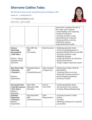 Gherrame Caldino Todoc
041 Motolite St.Ramcar Subd. Saog Marilao Bulacan Philippines 3019
Mobile No. : (+639065828237 )
E-mail:ghemmheg88@gmail.com
Skype Name : ghemmheg88
homework’s company but also in
their other sister company.
-Attend bidding, Site inspecting
-Product Presentation
-Assisting customer’s need,
Telemarketing & Collection
-Doing quotation or pricing
-Marketing strategic
Target quote(sales/month
Ubersee
Marketing
International
( Full Time )
Industry : Heavy
Equipment Parts
and Labor
May 2007-Jan
2009
(20 months)
Sales Executive -Gathering potential clients
-Clerical works(preparation of
quotation/billings/SOA/invoice/DR)
-Assisting customer’s need
-Marketing Strategic
-Collection &follow up collections
-Product Presentation
-Target a highest expectation quote
Pure Price Club
Valenzuela
( Seasonal )
Industry :
Supermarket
December-March
2007
(3months)Seasonal
Sales Assistant
of Supervisor
-Monitoring of Sales Clerks &
Merchandiser
- Ensuring effective services
-Delivered Assisting customer’s
need & Displaying products.
-Inventory Checker
Greenwich Food
Corp.Meycauayan
( Part Time )
Industry :
Restaurant
April 2006-
September 2006
(5months)
Service
Crew/CSR
-Cashiering &Order taking
-Serving food to the customer
-Cooking, Baking &Dispatching
Jackman
Emporium
( Seasonal )
Industry :
Supermarket
June-September
2005
(3months)Seasonal
Sales
Representative
-Assisting customer’s needs
-Selling
-Inventory
-Marketing strategy how to present
your product.
 