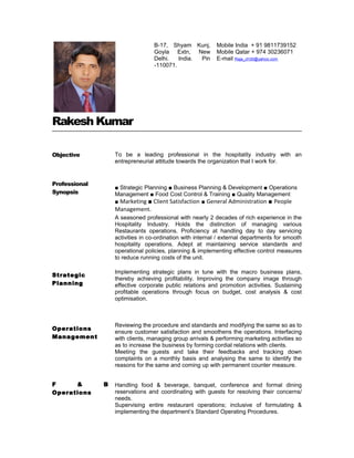 Rakesh Kumar
Objective
Professional
Synopsis
Strategic
Planning
Operations
Management
F & B
Operations
To be a leading professional in the hospitality industry with an
entrepreneurial attitude towards the organization that I work for.
■ Strategic Planning ■ Business Planning & Development ■ Operations
Management ■ Food Cost Control & Training ■ Quality Management
■ Marketing ■ Client Satisfaction ■ General Administration ■ People
Management.
A seasoned professional with nearly 2 decades of rich experience in the
Hospitality Industry. Holds the distinction of managing various
Restaurants operations. Proficiency at handling day to day servicing
activities in co-ordination with internal / external departments for smooth
hospitality operations. Adept at maintaining service standards and
operational policies, planning & implementing effective control measures
to reduce running costs of the unit.
Implementing strategic plans in tune with the macro business plans,
thereby achieving profitability. Improving the company image through
effective corporate public relations and promotion activities. Sustaining
profitable operations through focus on budget, cost analysis & cost
optimisation.
Reviewing the procedure and standards and modifying the same so as to
ensure customer satisfaction and smoothens the operations. Interfacing
with clients, managing group arrivals & performing marketing activities so
as to increase the business by forming cordial relations with clients.
Meeting the guests and take their feedbacks and tracking down
complaints on a monthly basis and analysing the same to identify the
reasons for the same and coming up with permanent counter measure.
Handling food & beverage, banquet, conference and formal dining
reservations and coordinating with guests for resolving their concerns/
needs.
Supervising entire restaurant operations; inclusive of formulating &
implementing the department’s Standard Operating Procedures.
B-17, Shyam Kunj,
Goyla Extn, New
Delhi. India. Pin
-110071.
Mobile India + 91 9811739152
Mobile Qatar + 974 30236071
E-mail Raja_ch30@yahoo.com
 