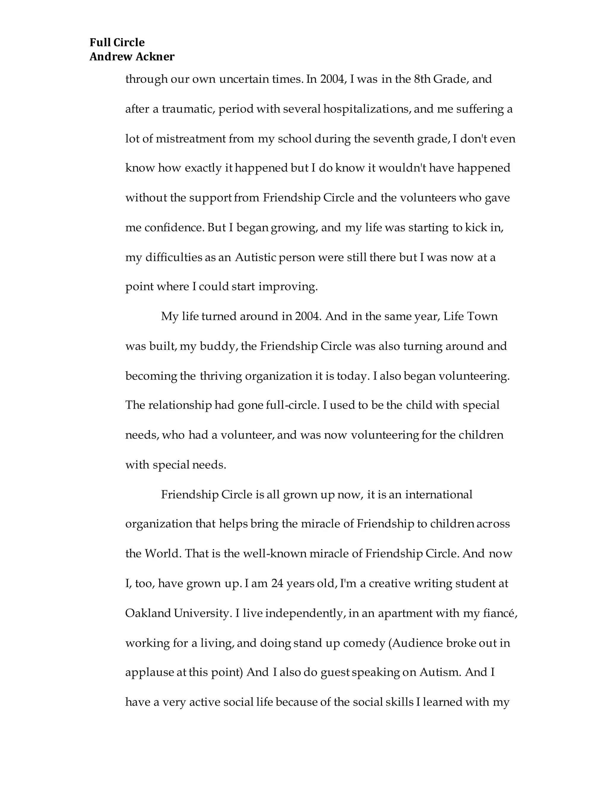 Full Circle
Andrew Ackner
through our own uncertain times. In 2004, I was in the 8th Grade, and
after a traumatic, period with several hospitalizations, and me suffering a
lot of mistreatment from my school during the seventh grade, I don't even
know how exactly it happened but I do know it wouldn't have happened
without the support from Friendship Circle and the volunteers who gave
me confidence. But I began growing, and my life was starting to kick in,
my difficulties as an Autistic person were still there but I was now at a
point where I could start improving.
My life turned around in 2004. And in the same year, Life Town
was built, my buddy, the Friendship Circle was also turning around and
becoming the thriving organization it is today. I also began volunteering.
The relationship had gone full-circle. I used to be the child with special
needs, who had a volunteer, and was now volunteering for the children
with special needs.
Friendship Circle is all grown up now, it is an international
organization that helps bring the miracle of Friendship to children across
the World. That is the well-known miracle of Friendship Circle. And now
I, too, have grown up. I am 24 years old, I'm a creative writing student at
Oakland University. I live independently, in an apartment with my fiancé,
working for a living, and doing stand up comedy (Audience broke out in
applause at this point) And I also do guest speaking on Autism. And I
have a very active social life because of the social skills I learned with my
 