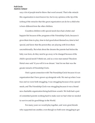 Full Circle
Andrew Ackner
way a lot of people tend to throw that word around. That is the miracle
this organization is most known for, but in my opinion, is the tip of the
iceberg of the miracles that this great organization can do for a child who
is born different from the other children.
Countless children with special needs have had a better and
happier life because of the programs of the Friendship Circle, because it
gives them time to play, time to feel good about themselves, time to feel
special, and know that the person they are playing with loves them
unconditionally. But what about the dreams the parents had before the
baby was born, do they need to go away or be changed because of the
child's special needs? I think not, and as a wise man named Theodore
Hertzl once said "if you will it is no dream." And for me that was the
greater miracle of Friendship Circle.
I feel a great connection with The Friendship Circle because it is an
organization that I have grown up alongside with. We met up when I was
four and we were both struggling. I was struggling because of my special
needs, and The Friendship Circle was struggling because it was a brand
new charitable organization being built from scratch. We both had a pair
of committed parents working hard to make sure we had what we needed
to survive and do good things in the World.
For many years we would play together, and were great friends
who supported one another, even though we both were struggling to get
 