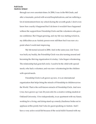 Full Circle
Andrew Ackner
through our own uncertain times. In 2004, I was in the 8th Grade, and
after a traumatic, period with several hospitalizations, and me suffering a
lot of mistreatment from my school during the seventh grade, I don't even
know how exactly it happened but I do know it wouldn't have happened
without the support from Friendship Circle and the volunteers who gave
me confidence. But I began growing, and my life was starting to kick in,
my difficulties as an Autistic person were still there but I was now at a
point where I could start improving.
My life turned around in 2004. And in the same year, Life Town
was built, my buddy, the Friendship Circle was also turning around and
becoming the thriving organization it is today. I also began volunteering.
The relationship had gone full-circle. I used to be the child with special
needs, who had a volunteer, and was now volunteering for the children
with special needs.
Friendship Circle is all grown up now, it is an international
organization that helps bring the miracle of Friendship to children across
the World. That is the well-known miracle of Friendship Circle. And now
I, too, have grown up. I am 24 years old, I'm a creative writing student at
Oakland University. I live independently, in an apartment with my fiancé,
working for a living, and doing stand up comedy (Audience broke out in
applause at this point) And I also do guest speaking on Autism. And I
have a very active social life because of the social skills I learned with my
 