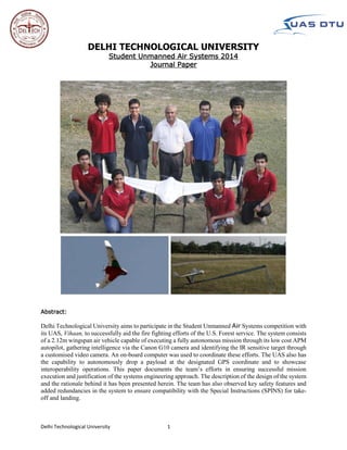 Delhi Technological University 1
DELHI TECHNOLOGICAL UNIVERSITY
Student Unmanned Air Systems 2014
Journal Paper
Abstract:
Delhi Technological University aims to participate in the Student Unmanned Air Systems competition with
its UAS, Vihaan, to successfully aid the fire fighting efforts of the U.S. Forest service. The system consists
of a 2.12m wingspan air vehicle capable of executing a fully autonomous mission through its low cost APM
autopilot, gathering intelligence via the Canon G10 camera and identifying the IR sensitive target through
a customised video camera. An on-board computer was used to coordinate these efforts. The UAS also has
the capability to autonomously drop a payload at the designated GPS coordinate and to showcase
interoperability operations. This paper documents the team’s efforts in ensuring successful mission
execution and justification of the systems engineering approach. The description of the design of the system
and the rationale behind it has been presented herein. The team has also observed key safety features and
added redundancies in the system to ensure compatibility with the Special Instructions (SPINS) for take-
off and landing.
 
