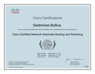 Cisco Certifications
Gediminas Butkus
has successfully completed the Cisco certification exam requirements and is recognized as a
Cisco Certified Network Professional Routing and Switching
Date Certified
Valid Through
Cisco ID No.
January 29, 2016
January 29, 2019
CSCO12716089
Validate this certificate's authenticity at
www.cisco.com/go/verifycertificate
Certificate Verification No. 423982113917DSXH
Chuck Robbins
Chief Executive Officer
Cisco Systems, Inc.
© 2016 Cisco and/or its affiliates
600259164
0201
 