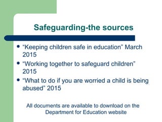 Safeguarding-the sources
 “Keeping children safe in education” March
2015
 “Working together to safeguard children”
2015
 “What to do if you are worried a child is being
abused” 2015
All documents are available to download on the
Department for Education website
 