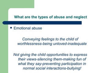 What are the types of abuse and neglect
 Emotional abuse
Conveying feelings to the child of
worthlessness-being unloved-inadequate
Not giving the child opportunities to express
their views-silencing them-making fun of
what they say-preventing participation in
normal social interactions-bullying!
 
