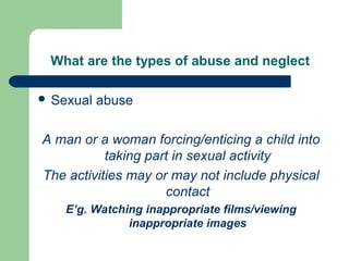What are the types of abuse and neglect
 Sexual abuse
A man or a woman forcing/enticing a child into
taking part in sexual activity
The activities may or may not include physical
contact
E’g. Watching inappropriate films/viewing
inappropriate images
 