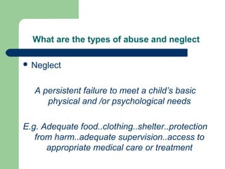 What are the types of abuse and neglect
 Neglect
A persistent failure to meet a child’s basic
physical and /or psychological needs
E.g. Adequate food..clothing..shelter..protection
from harm..adequate supervision..access to
appropriate medical care or treatment
 