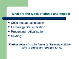 What are the types of abuse and neglect
 Child sexual exploitation
 Female genital mutilation
 Preventing radicalisation
 Sexting
Further advice is to be found in “Keeping children
safe in education” (Pages 12-13)
 