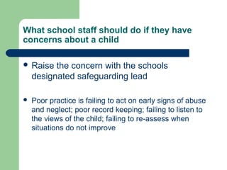 What school staff should do if they have
concerns about a child
 Raise the concern with the schools
designated safeguarding lead
 Poor practice is failing to act on early signs of abuse
and neglect; poor record keeping; failing to listen to
the views of the child; failing to re-assess when
situations do not improve
 