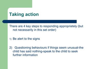 Taking action
There are 4 key steps to responding appropriately (but
not necessarily in this set order)
1) Be alert to the signs
2) Questioning behaviours if things seem unusual-the
child has said nothing-speak to the child to seek
further information
 
