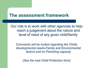 The assessment framework
Our role is to work with other agencies to help
reach a judgement about the nature and
level of need of any given child/family
Comments will be invited regarding the Childs
developmental needs-Family and Environmental
factors and on Parenting capacity
(See the new Child Protection form)
 