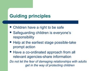 Guiding principles
 Children have a right to be safe
 Safeguarding children is everyone’s
responsibility
 Help at the earliest stage possible-take
prompt action
 Have a co-ordinated approach from all
relevant agencies-share information
Do not let the fear of damaging relationships with adults
get in the way of protecting children
 