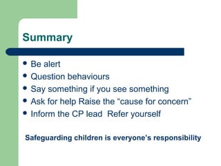 Summary
 Be alert
 Question behaviours
 Say something if you see something
 Ask for help Raise the “cause for concern”
 Inform the CP lead Refer yourself
Safeguarding children is everyone’s responsibility
 