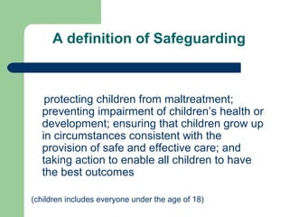 A definition of Safeguarding
protecting children from maltreatment;
preventing impairment of children’s health or
development; ensuring that children grow up
in circumstances consistent with the
provision of safe and effective care; and
taking action to enable all children to have
the best outcomes
(children includes everyone under the age of 18)
 