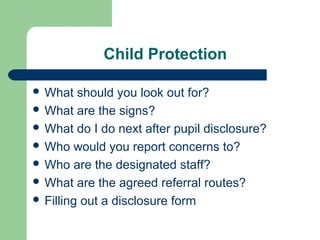 Child Protection
 What should you look out for?
 What are the signs?
 What do I do next after pupil disclosure?
 Who would you report concerns to?
 Who are the designated staff?
 What are the agreed referral routes?
 Filling out a disclosure form
 