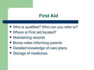 First Aid
 Who is qualified? Who can you refer to?
 Where is First aid located?
 Maintaining records
 Bump notes Informing parents
 Detailed knowledge of care plans
 Storage of medicines
 